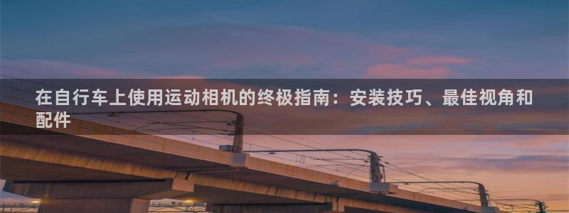 尊龙凯时首页|在自行车上使用运动相机的终极指南:安装技巧、最佳视角和
配件(图1) 尊龙凯时首页