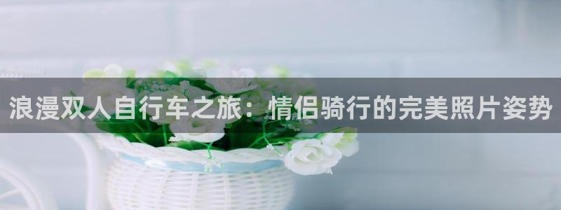 尊龙凯时登录首页|浪漫双人自行车之旅:情侣骑行的完美照片姿势(图1) 尊龙凯时登录首页